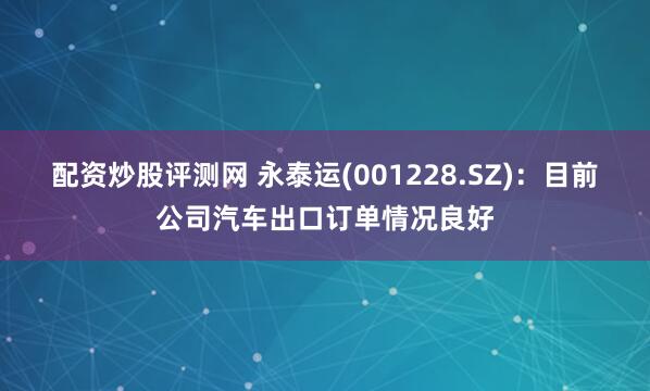 配资炒股评测网 永泰运(001228.SZ)：目前公司汽车出口订单情况良好