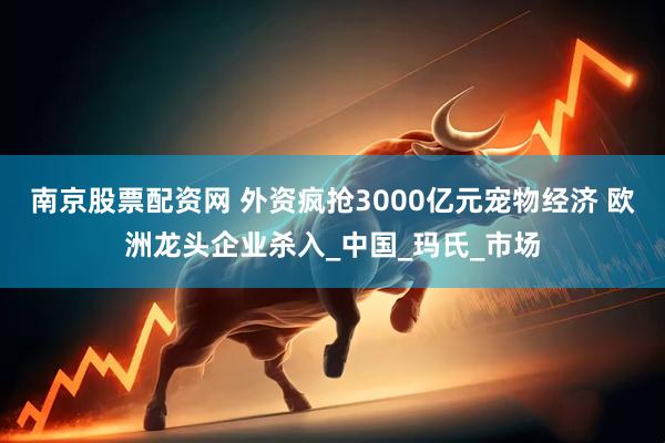南京股票配资网 外资疯抢3000亿元宠物经济 欧洲龙头企业杀入_中国_玛氏_市场