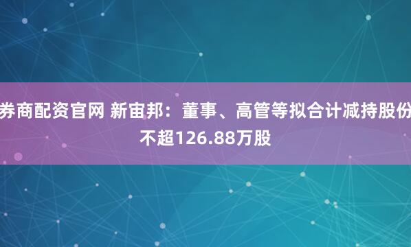 券商配资官网 新宙邦：董事、高管等拟合计减持股份不超126.88万股