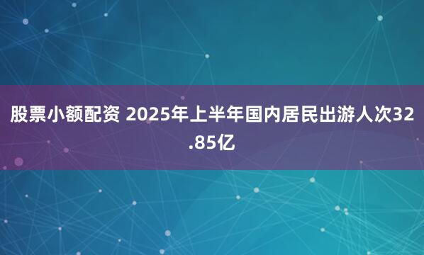股票小额配资 2025年上半年国内居民出游人次32.85亿