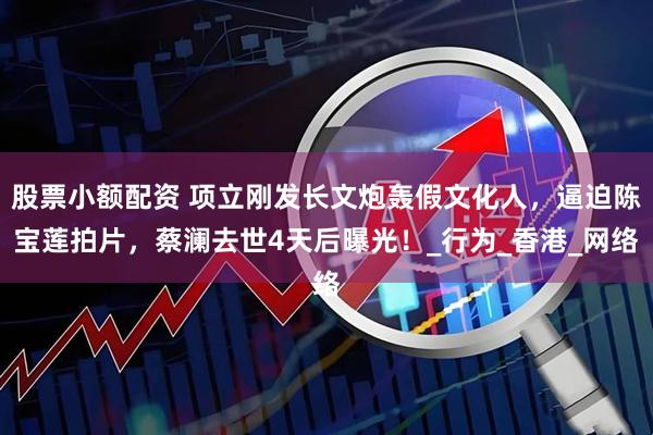股票小额配资 项立刚发长文炮轰假文化人，逼迫陈宝莲拍片，蔡澜去世4天后曝光！_行为_香港_网络