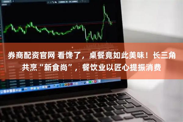 券商配资官网 看馋了，桌餐竟如此美味！长三角共烹“新食尚”，餐饮业以匠心提振消费