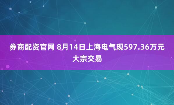 券商配资官网 8月14日上海电气现597.36万元大宗交易
