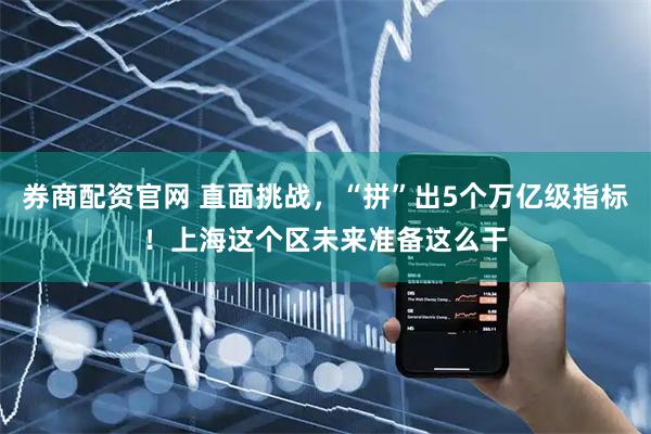 券商配资官网 直面挑战，“拼”出5个万亿级指标！上海这个区未来准备这么干
