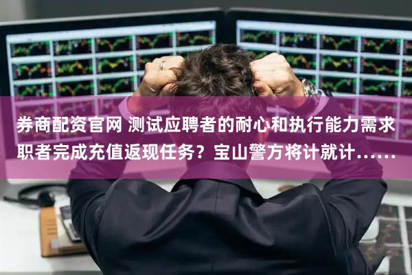 券商配资官网 测试应聘者的耐心和执行能力需求职者完成充值返现任务？宝山警方将计就计……