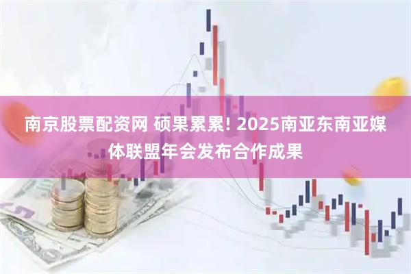 南京股票配资网 硕果累累! 2025南亚东南亚媒体联盟年会发布合作成果
