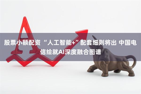 股票小额配资 “人工智能+”配套细则将出 中国电信绘就AI深度融合图谱