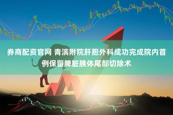 券商配资官网 青滨附院肝胆外科成功完成院内首例保留脾脏胰体尾部切除术