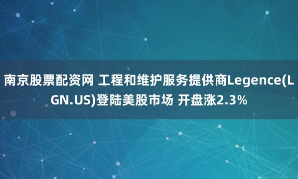 南京股票配资网 工程和维护服务提供商Legence(LGN.US)登陆美股市场 开盘涨2.3%