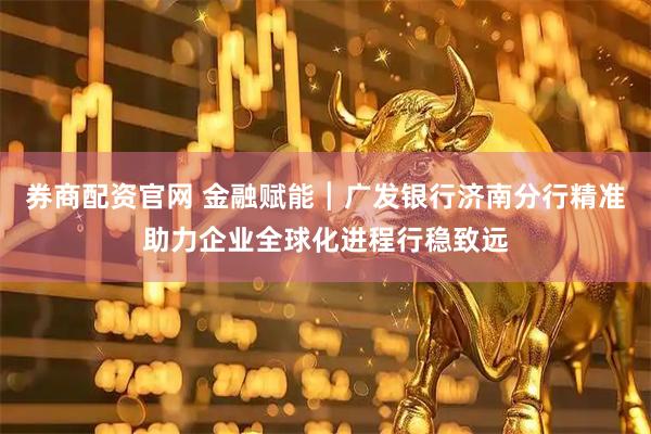 券商配资官网 金融赋能┃广发银行济南分行精准助力企业全球化进程行稳致远