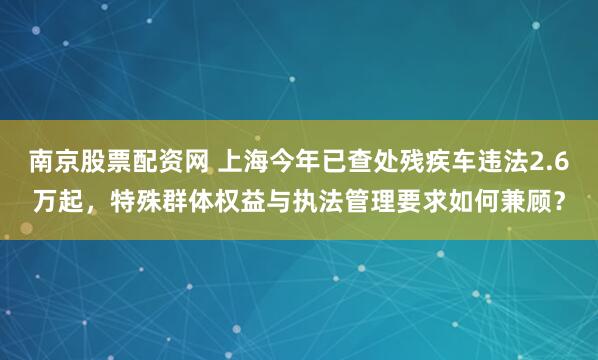 南京股票配资网 上海今年已查处残疾车违法2.6万起，特殊群体权益与执法管理要求如何兼顾？