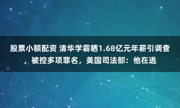 股票小额配资 清华学霸晒1.68亿元年薪引调查，被控多项罪名，美国司法部：他在逃