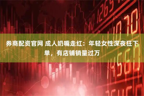 券商配资官网 成人奶嘴走红：年轻女性深夜狂下单，有店铺销量过万