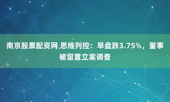 南京股票配资网 思维列控：早盘跌3.75%，董事被留置立案调查