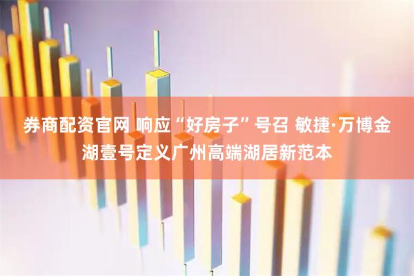 券商配资官网 响应“好房子”号召 敏捷·万博金湖壹号定义广州高端湖居新范本