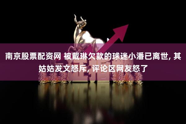 南京股票配资网 被戴琳欠款的球迷小潘已离世, 其姑姑发文怒斥, 评论区网友怒了