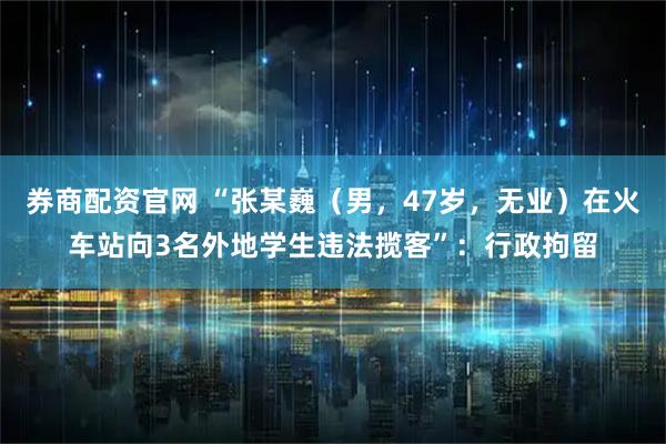 券商配资官网 “张某巍（男，47岁，无业）在火车站向3名外地学生违法揽客”：行政拘留