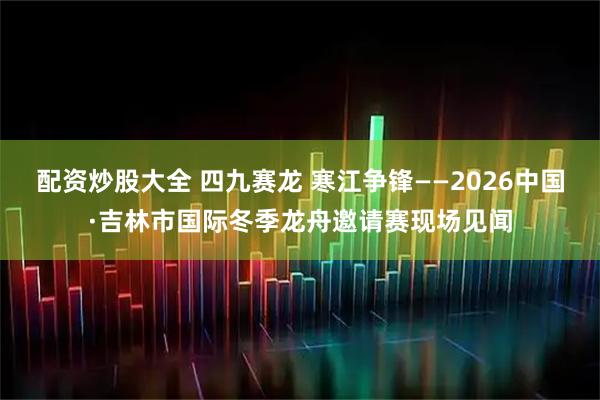 配资炒股大全 四九赛龙 寒江争锋——2026中国·吉林市国际冬季龙舟邀请赛现场见闻