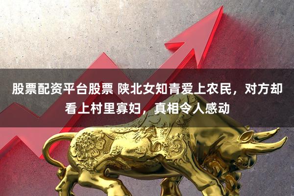 股票配资平台股票 陕北女知青爱上农民，对方却看上村里寡妇，真相令人感动