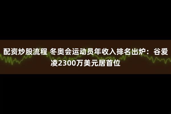 配资炒股流程 冬奥会运动员年收入排名出炉：谷爱凌2300万美元居首位