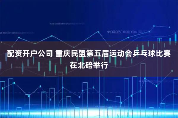 配资开户公司 重庆民盟第五届运动会乒乓球比赛在北碚举行