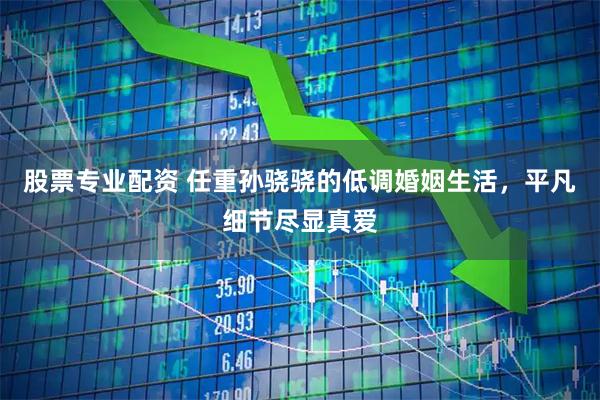 股票专业配资 任重孙骁骁的低调婚姻生活，平凡细节尽显真爱