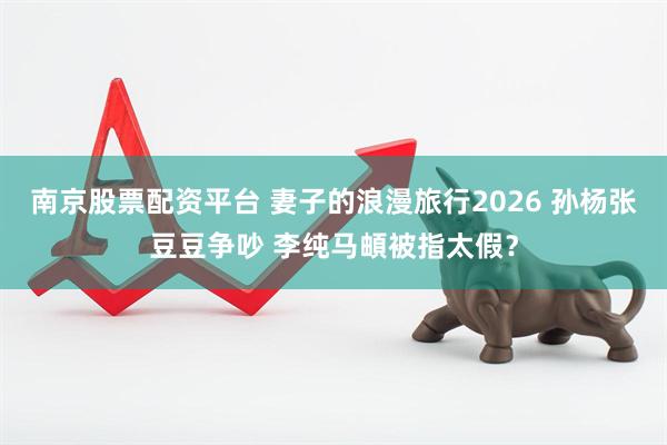 南京股票配资平台 妻子的浪漫旅行2026 孙杨张豆豆争吵 李纯马頔被指太假？