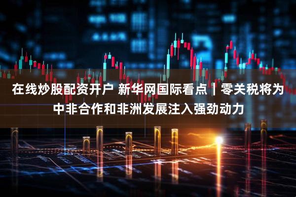 在线炒股配资开户 新华网国际看点｜零关税将为中非合作和非洲发展注入强劲动力