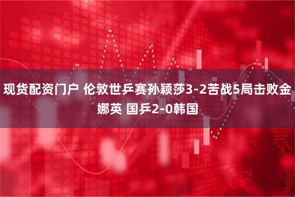 现货配资门户 伦敦世乒赛孙颖莎3-2苦战5局击败金娜英 国乒2-0韩国