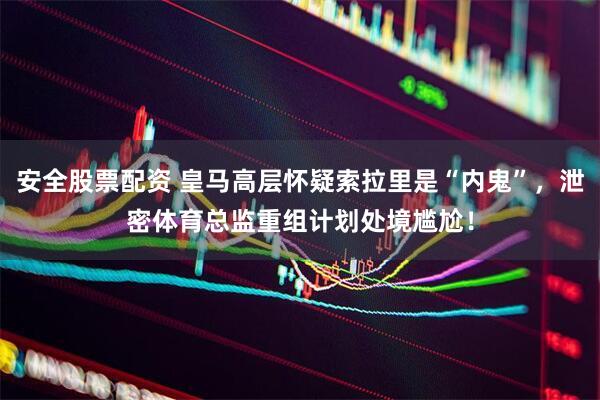安全股票配资 皇马高层怀疑索拉里是“内鬼”，泄密体育总监重组计划处境尴尬！