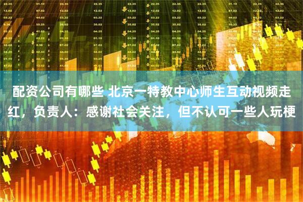 配资公司有哪些 北京一特教中心师生互动视频走红，负责人：感谢社会关注，但不认可一些人玩梗